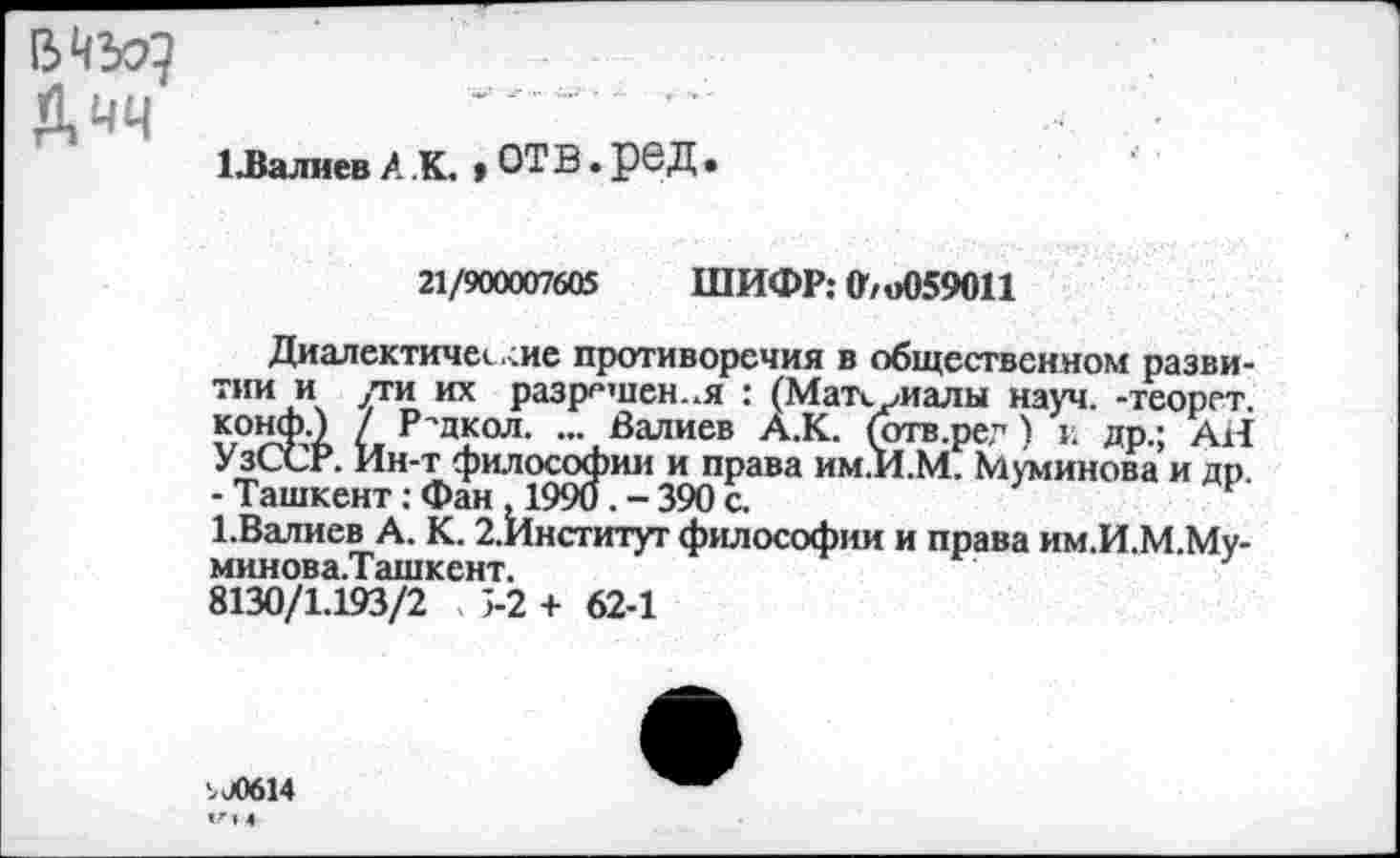 ﻿МЪЯ
Дчч
1 Лалиев А .К. »ОТВ. рб Д
21/900007605 ШИФР: 0/о059011
Диалектичен .<ие противоречия в общественном развитии и /ги их разрешен..я : (Матнуиалы науч, -теорет. конф.) / Р'дкол. ... Валиев А.К. (отв.рег) и др.; Ail УзССР. Ин-т философии и права им.И.М. Муминова и др. - Ташкент: Фан , 1990. - 390 с.
1.Валиев А. К. 2.Институг философии и права им.И.М.Му-минова.Т ашкент.
8130/1.193/2 5-2 + 62-1
.J0614